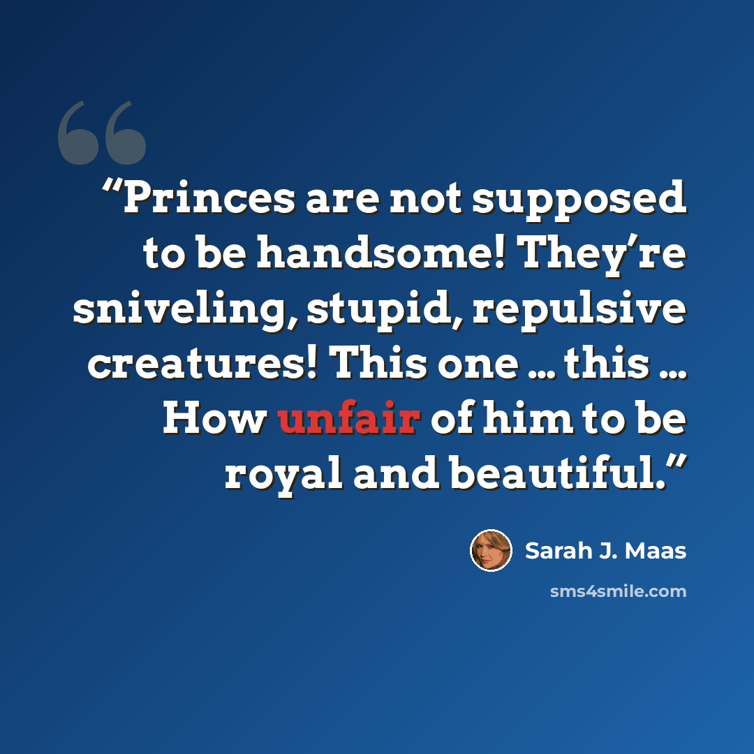 “Princes are not supposed to be handsome! They’re sniveling, stupid, repulsive creatures! This one … this … How unfair of him to be royal and beautiful.” quote by Sarah J. Maas
