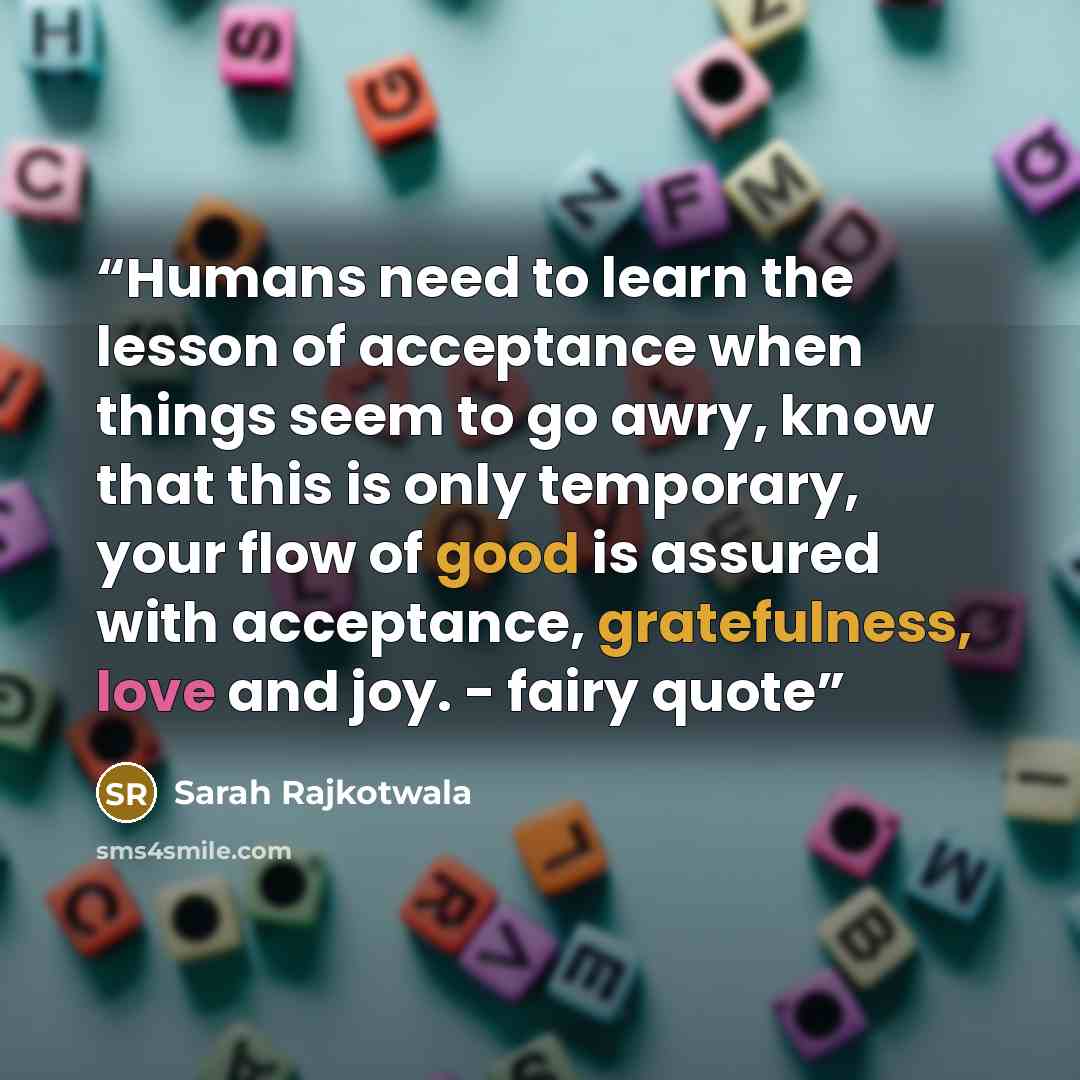 “Humans need to learn the lesson of acceptance when things seem to go awry, know that this is only temporary, your flow of good is assured with acceptance, gratefulness, love and joy. - fairy quote” quote by Sarah Rajkotwala