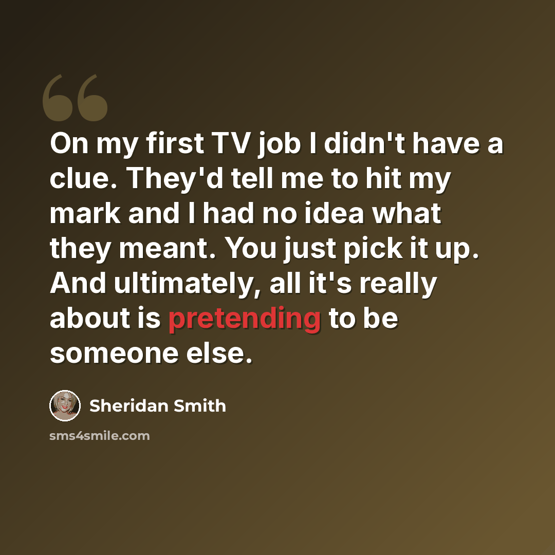 “On my first TV job I didn't have a clue. They'd tell me to hit my mark and I had no idea what they meant. You just pick it up. And ultimately, all it's really about is pretending to be someone else.” quote by Sheridan Smith