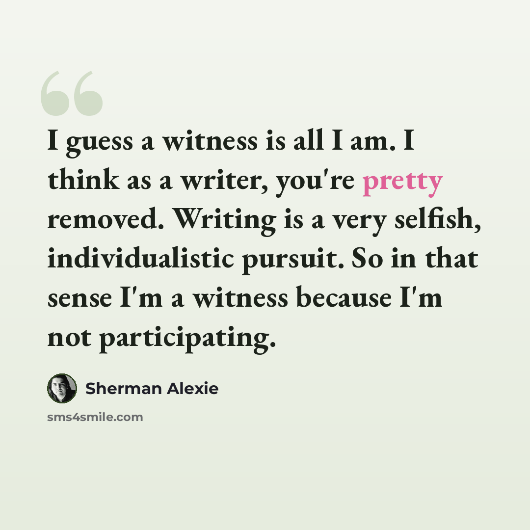 “I guess a witness is all I am. I think as a writer, you're pretty removed. Writing is a very selfish, individualistic pursuit. So in that sense I'm a witness because I'm not participating.” quote by Sherman Alexie
