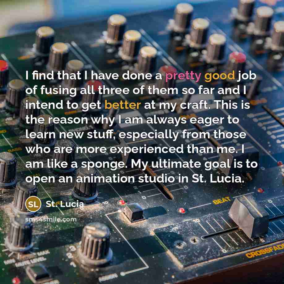 “I find that I have done a pretty good job of fusing all three of them so far and I intend to get better at my craft. This is the reason why I am always eager to learn new stuff, especially from those who are more experienced than me. I am like a sponge. My ultimate goal is to open an animation…” quote by St. Lucia