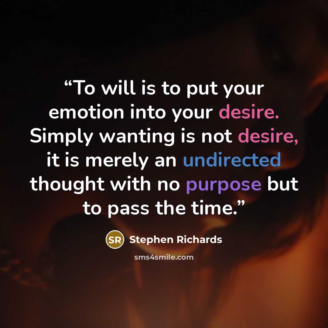 “To will is to put your emotion into your desire. Simply wanting is not desire, it is merely an undirected thought with no purpose but to pass the time.” quote by Stephen Richards