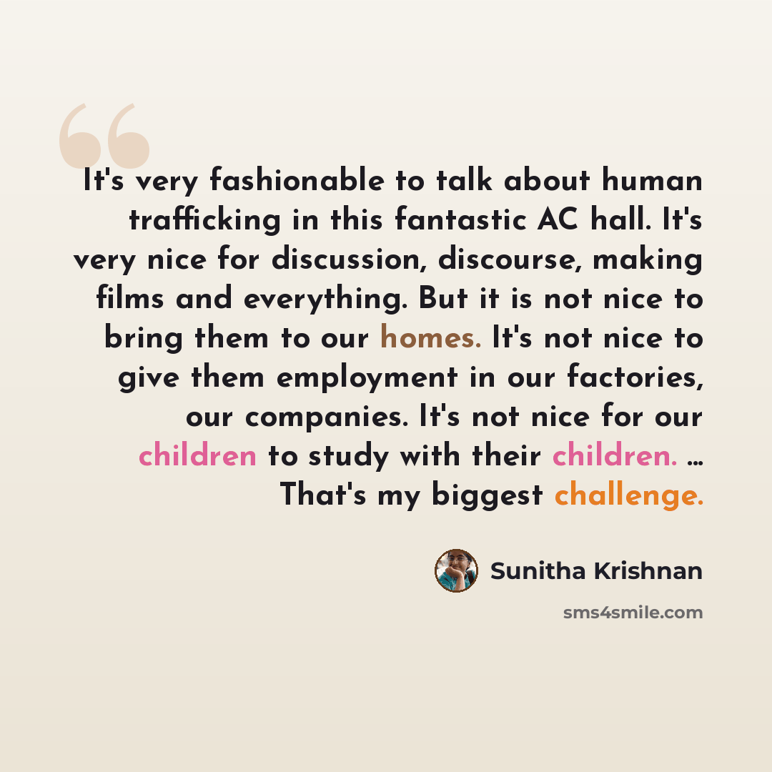 “It's very fashionable to talk about human trafficking in this fantastic AC hall. It's very nice for discussion, discourse, making films and everything. But it is not nice to bring them to our homes. It's not nice to give them employment in our factories, our companies. It's not nice for our…” quote by Sunitha Krishnan