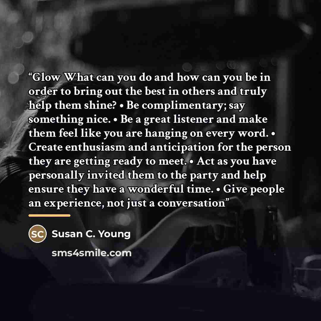 “Glow What can you do and how can you be in order to bring out the best in others and truly help them shine? • Be complimentary; say something nice. • Be a great listener and make them feel like you are hanging on every word. • Create enthusiasm and anticipation for the person they are getting…” quote by Susan C. Young