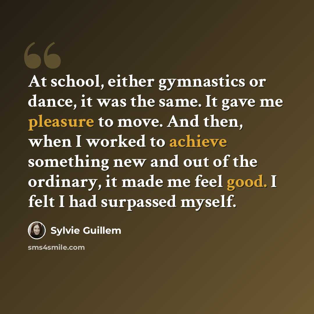 “At school, either gymnastics or dance, it was the same. It gave me pleasure to move. And then, when I worked to achieve something new and out of the ordinary, it made me feel good. I felt I had surpassed myself.” quote by Sylvie Guillem