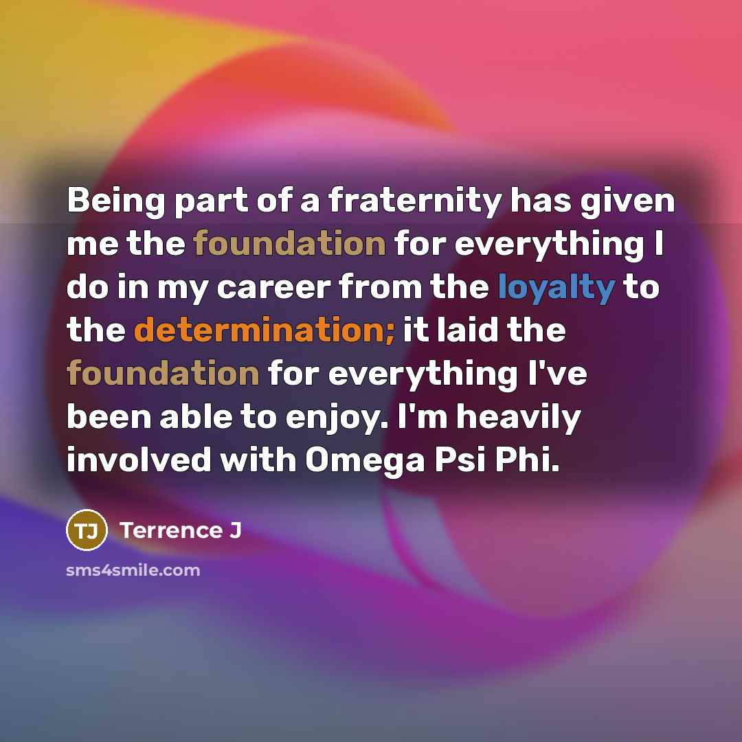 “Being part of a fraternity has given me the foundation for everything I do in my career from the loyalty to the determination; it laid the foundation for everything I've been able to enjoy. I'm heavily involved with Omega Psi Phi.” quote by Terrence J