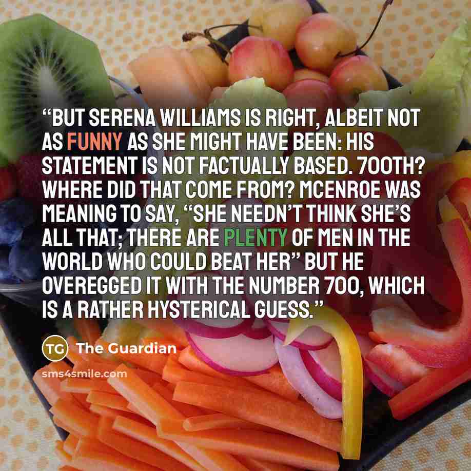 “But Serena Williams is right, albeit not as funny as she might have been: his statement is not factually based. 700th? Where did that come from? McEnroe was meaning to say, “She needn’t think she’s all that; there are plenty of men in the world who could beat her” but he overegged it with the…” quote by The Guardian