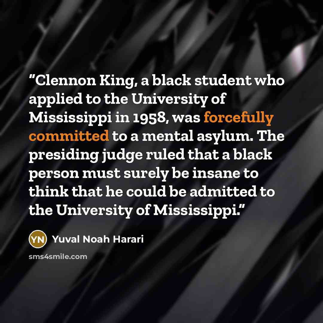 “Clennon King, a black student who applied to the University of Mississippi in 1958, was forcefully committed to a mental asylum. The presiding judge ruled that a black person must surely be insane to think that he could be admitted to the University of Mississippi.” quote by Yuval Noah Harari