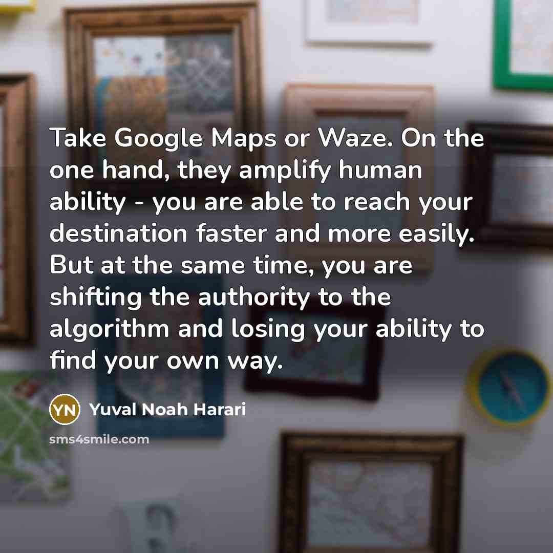 “Take Google Maps or Waze. On the one hand, they amplify human ability - you are able to reach your destination faster and more easily. But at the same time, you are shifting the authority to the algorithm and losing your ability to find your own way.” quote by Yuval Noah Harari