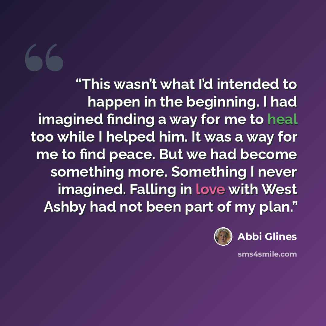 “This wasn’t what I’d intended to happen in the beginning. I had imagined finding a way for me to heal too while I helped him. It was a way for me to find peace. But we had become something more. Something I never imagined. Falling in love with West Ashby had not been part of my plan.” quote by Abbi Glines