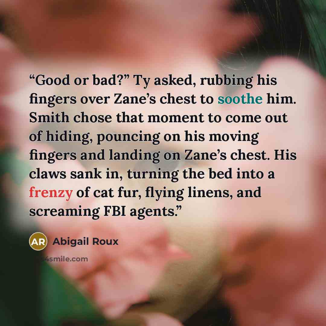 “Good or bad?” Ty asked, rubbing his fingers over Zane’s chest to soothe him. Smith chose that moment to come out of hiding, pouncing on his moving fingers and landing on Zane’s chest. His claws sank in, turning the bed into a frenzy of cat fur, flying linens, and screaming FBI agents.” quote by Abigail Roux