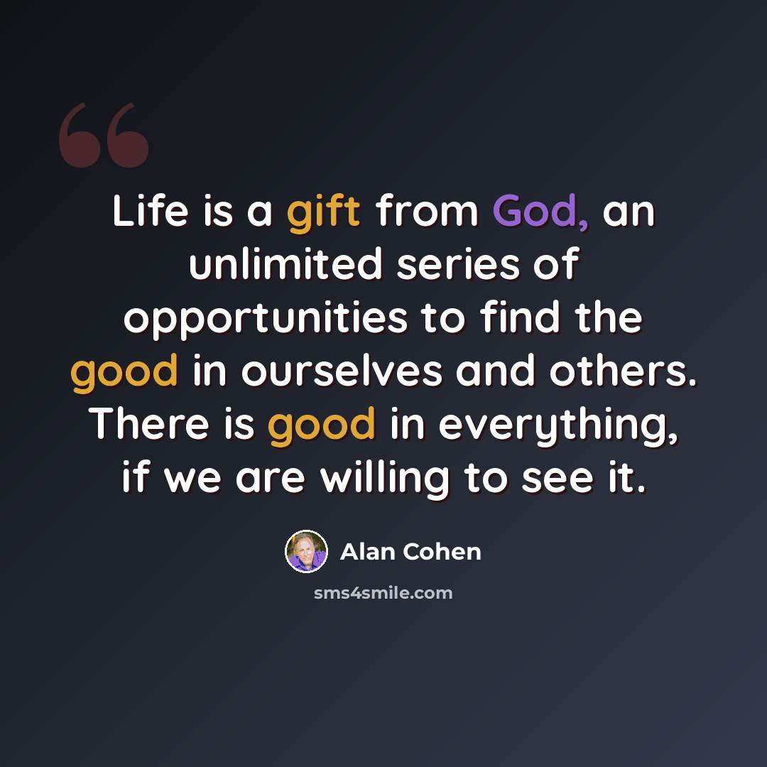 “Life is a gift from God, an unlimited series of opportunities to find the good in ourselves and others. There is good in everything, if we are willing to see it.” quote by Alan Cohen
