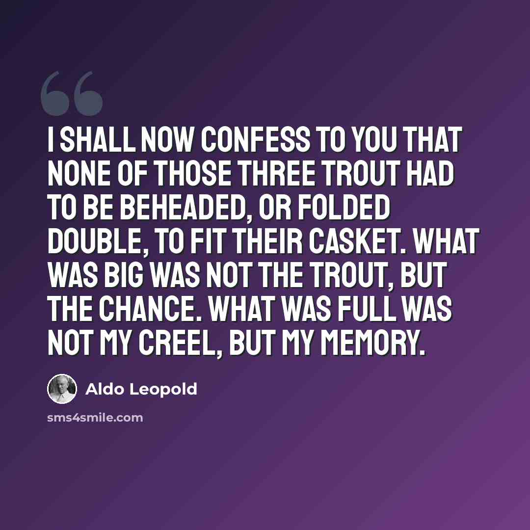 “I shall now confess to you that none of those three trout had to be beheaded, or folded double, to fit their casket. What was big was not the trout, but the chance. What was full was not my creel, but my memory.” quote by Aldo Leopold
