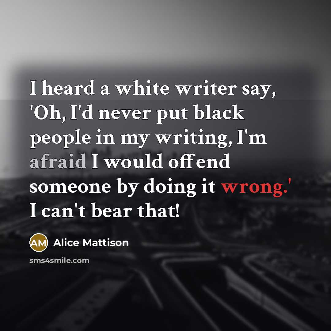 “I heard a white writer say, 'Oh, I'd never put black people in my writing, I'm afraid I would offend someone by doing it wrong.' I can't bear that!” quote by Alice Mattison