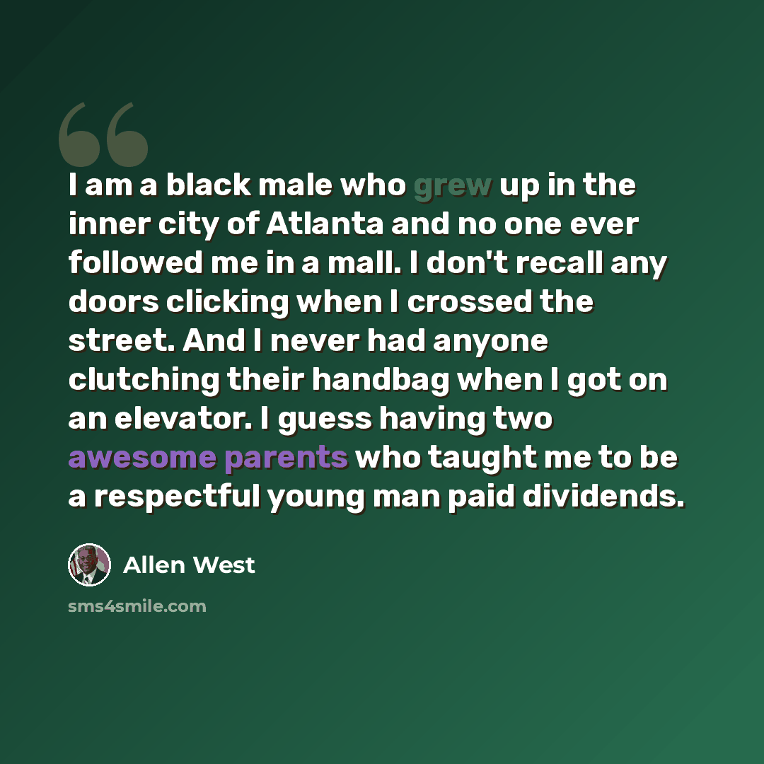 “I am a black male who grew up in the inner city of Atlanta and no one ever followed me in a mall. I don't recall any doors clicking when I crossed the street. And I never had anyone clutching their handbag when I got on an elevator. I guess having two awesome parents who taught me to be a…” quote by Allen West