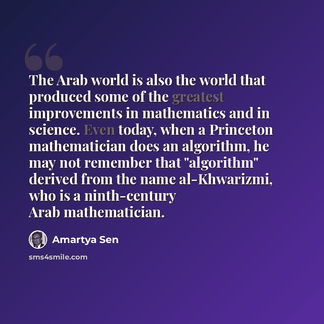 “The Arab world is also the world that produced some of the greatest improvements in mathematics and in science. Even today, when a Princeton mathematician does an algorithm, he may not remember that "algorithm" derived from the name al-Khwarizmi, who is a ninth-century Arab mathematician.” quote by Amartya Sen