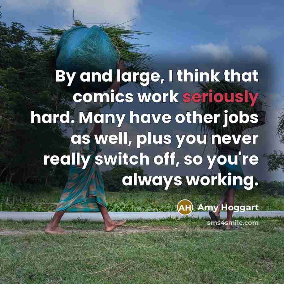 “By and large, I think that comics work seriously hard. Many have other jobs as well, plus you never really switch off, so you're always working.” quote by Amy Hoggart