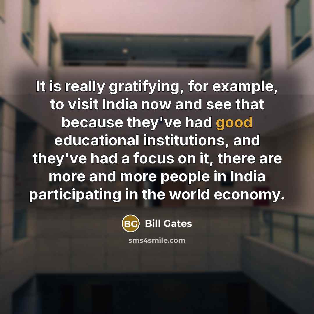 “It is really gratifying, for example, to visit India now and see that because they've had good educational institutions, and they've had a focus on it, there are more and more people in India participating in the world economy.” quote by Bill Gates