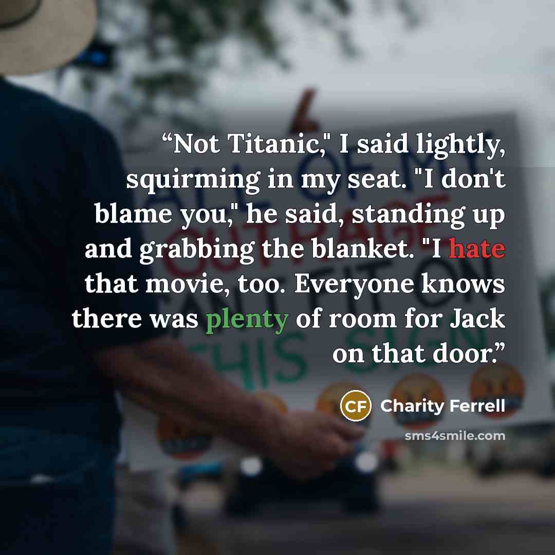 “Not Titanic," I said lightly, squirming in my seat. "I don't blame you," he said, standing up and grabbing the blanket. "I hate that movie, too. Everyone knows there was plenty of room for Jack on that door.” quote by Charity Ferrell