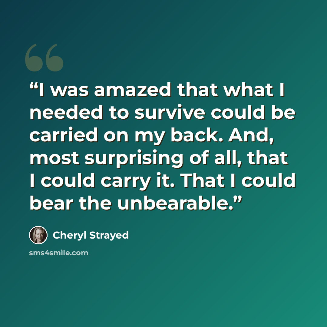 “I was amazed that what I needed to survive could be carried on my back. And, most surprising of all, that I could carry it. That I could bear the unbearable.” quote by Cheryl Strayed