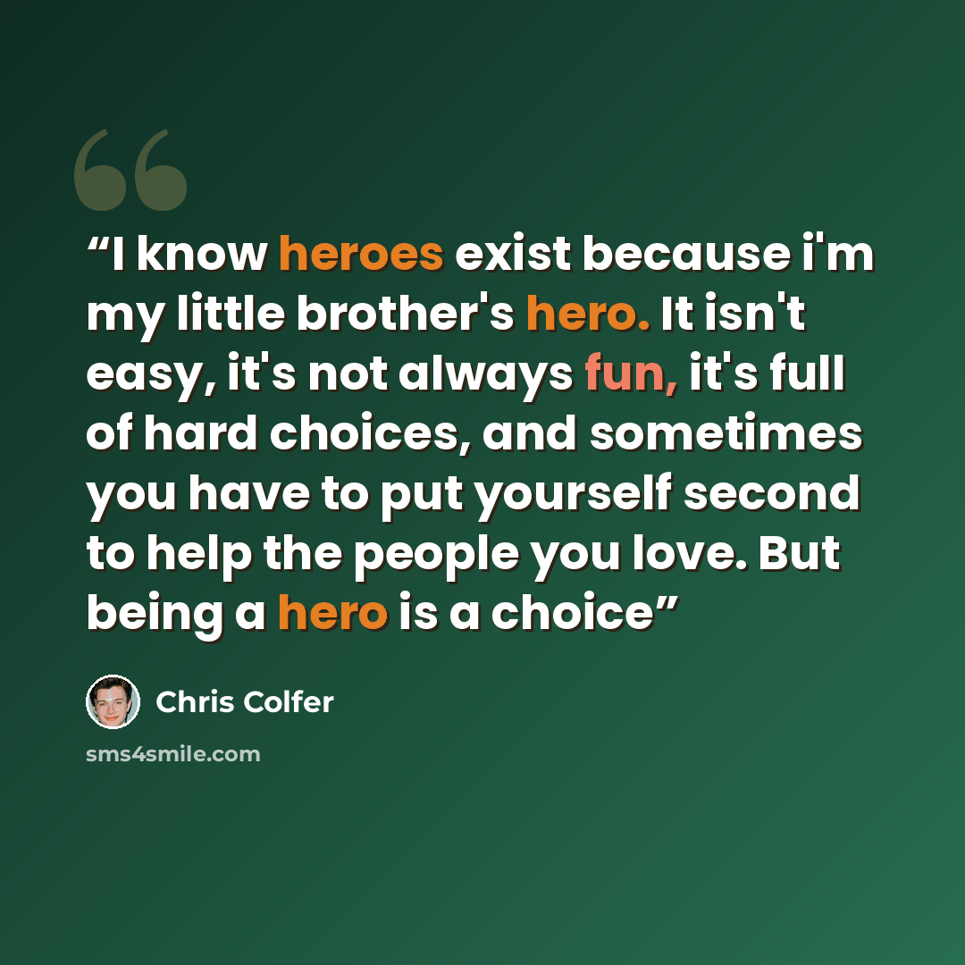“I know heroes exist because i'm my little brother's hero. It isn't easy, it's not always fun, it's full of hard choices, and sometimes you have to put yourself second to help the people you love. But being a hero is a choice” quote by Chris Colfer