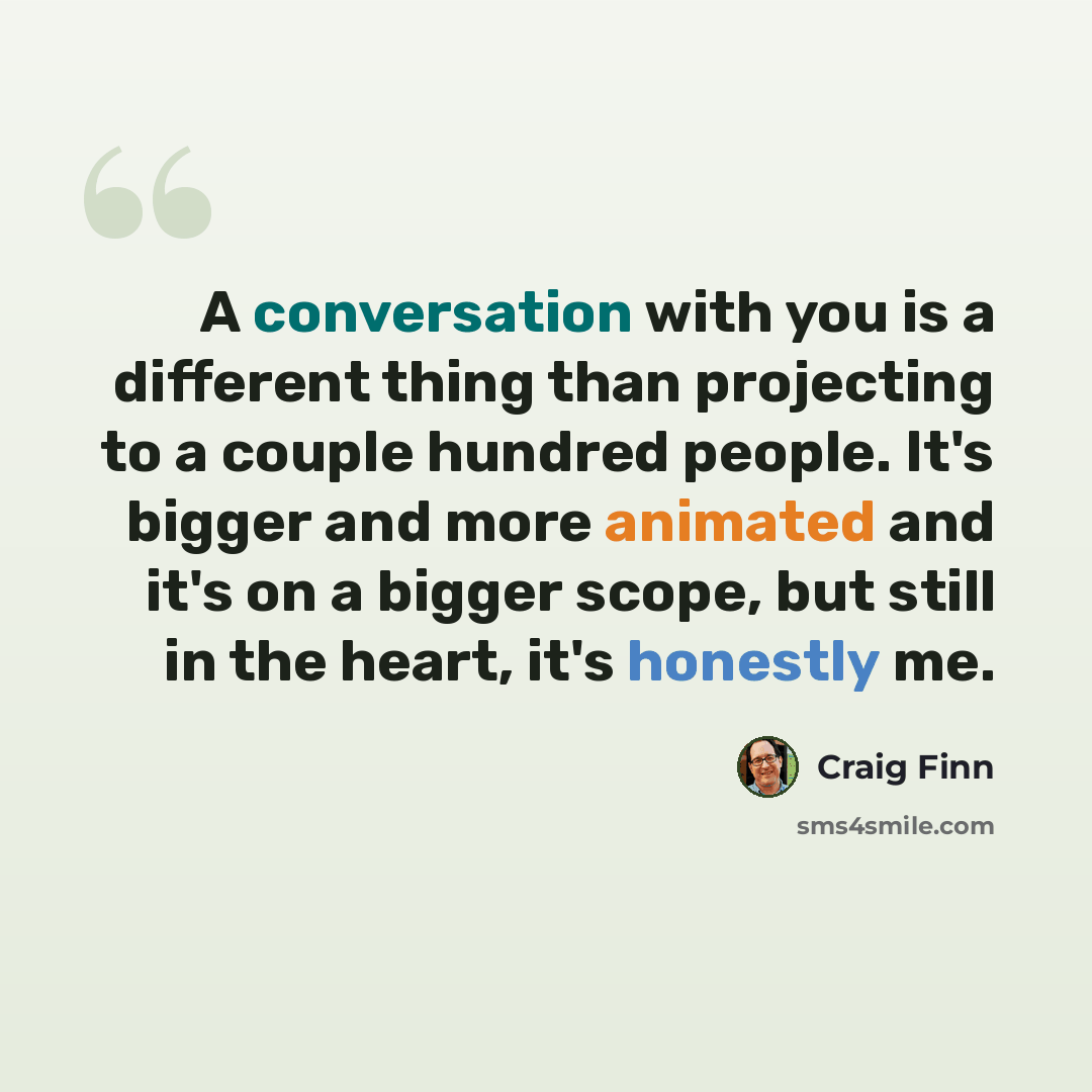 “A conversation with you is a different thing than projecting to a couple hundred people. It's bigger and more animated and it's on a bigger scope, but still in the heart, it's honestly me.” quote by Craig Finn