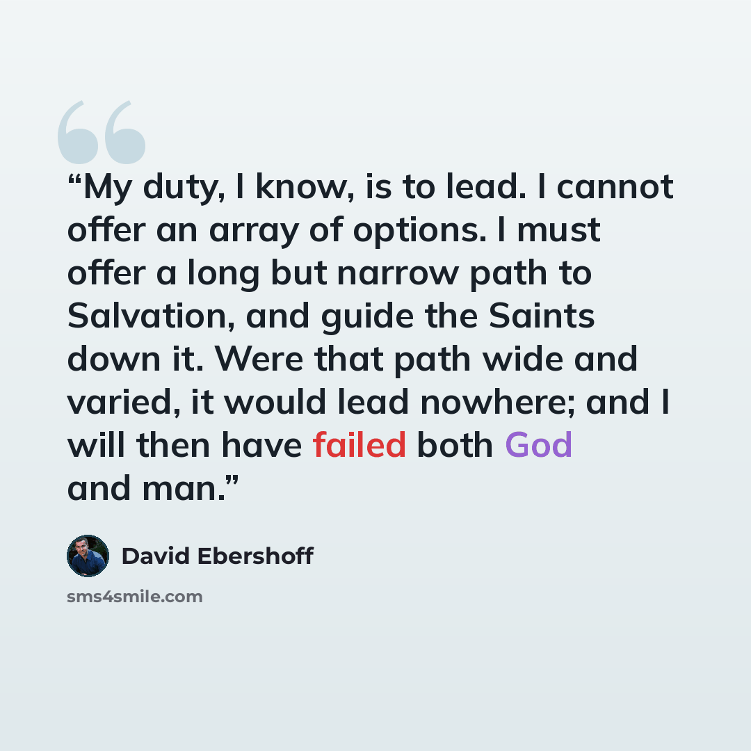 “My duty, I know, is to lead. I cannot offer an array of options. I must offer a long but narrow path to Salvation, and guide the Saints down it. Were that path wide and varied, it would lead nowhere; and I will then have failed both God and man.” quote by David Ebershoff