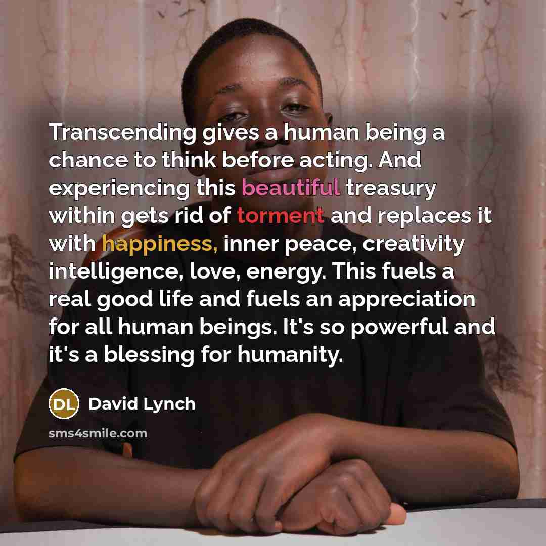 “Transcending gives a human being a chance to think before acting. And experiencing this beautiful treasury within gets rid of torment and replaces it with happiness, inner peace, creativity intelligence, love, energy. This fuels a real good life and fuels an appreciation for all human beings. It's…” quote by David Lynch
