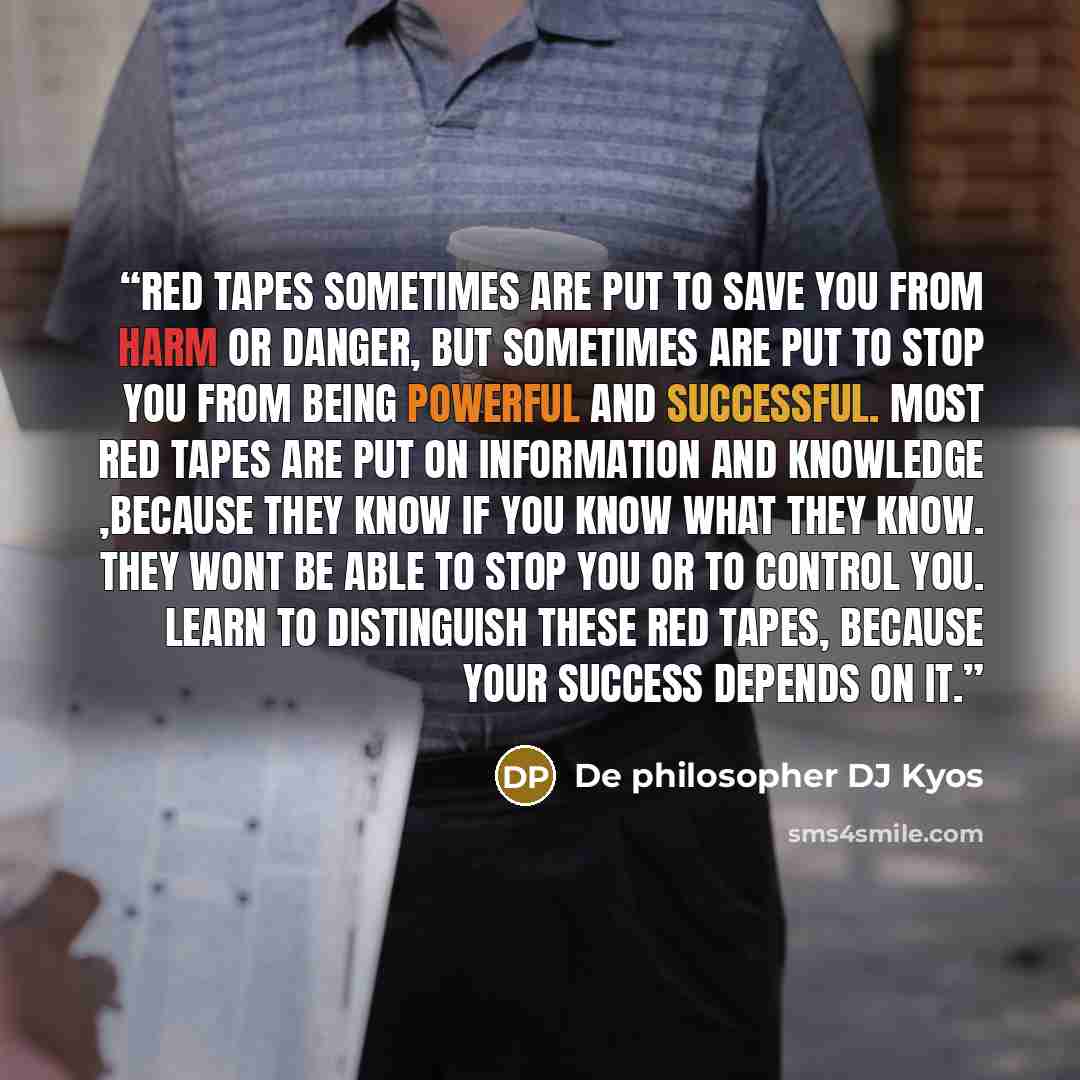 “Red tapes sometimes are put to save you from harm or danger, but sometimes are put to stop you from being powerful and successful. Most red tapes are put on information and knowledge ,because they know if you know what they know. They wont be able to stop you or to control you. Learn to…” quote by De philosopher DJ Kyos