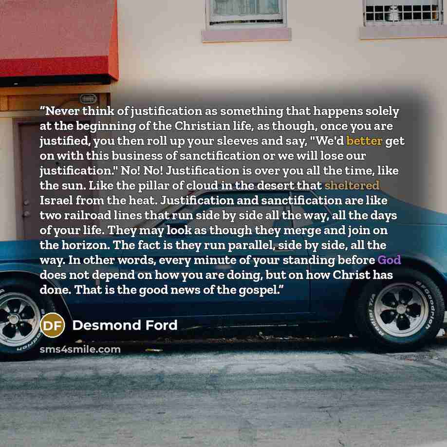 “Never think of justification as something that happens solely at the beginning of the Christian life, as though, once you are justified, you then roll up your sleeves and say, "We'd better get on with this business of sanctification or we will lose our justification." No! No! Justification is over…” quote by Desmond Ford