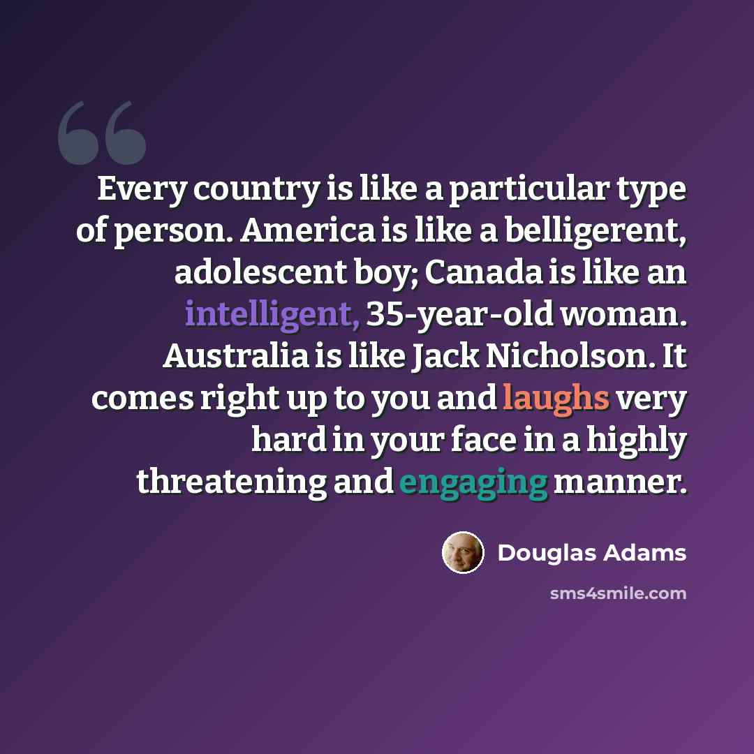 “Every country is like a particular type of person. America is like a belligerent, adolescent boy; Canada is like an intelligent, 35-year-old woman. Australia is like Jack Nicholson. It comes right up to you and laughs very hard in your face in a highly threatening and engaging manner.” quote by Douglas Adams