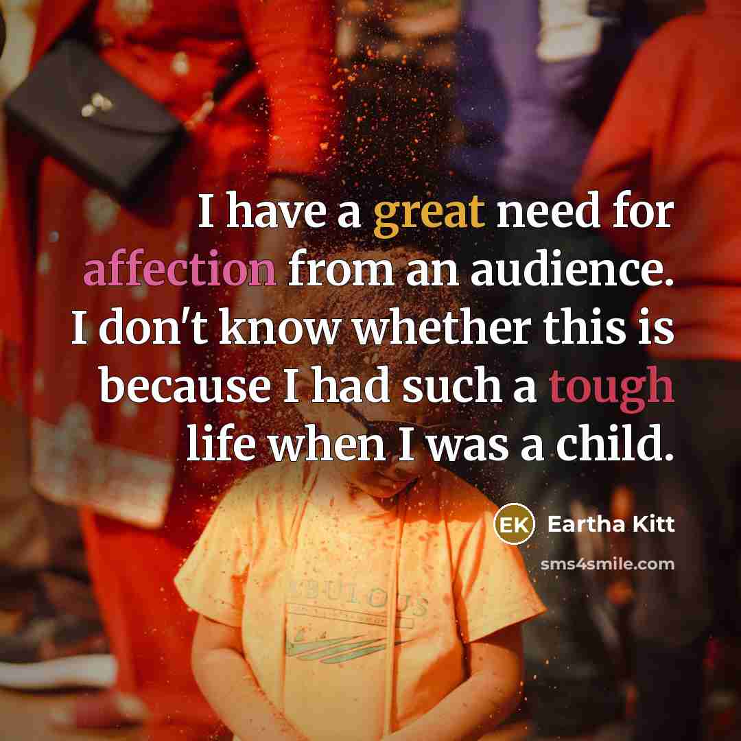 “I have a great need for affection from an audience. I don't know whether this is because I had such a tough life when I was a child.” quote by Eartha Kitt