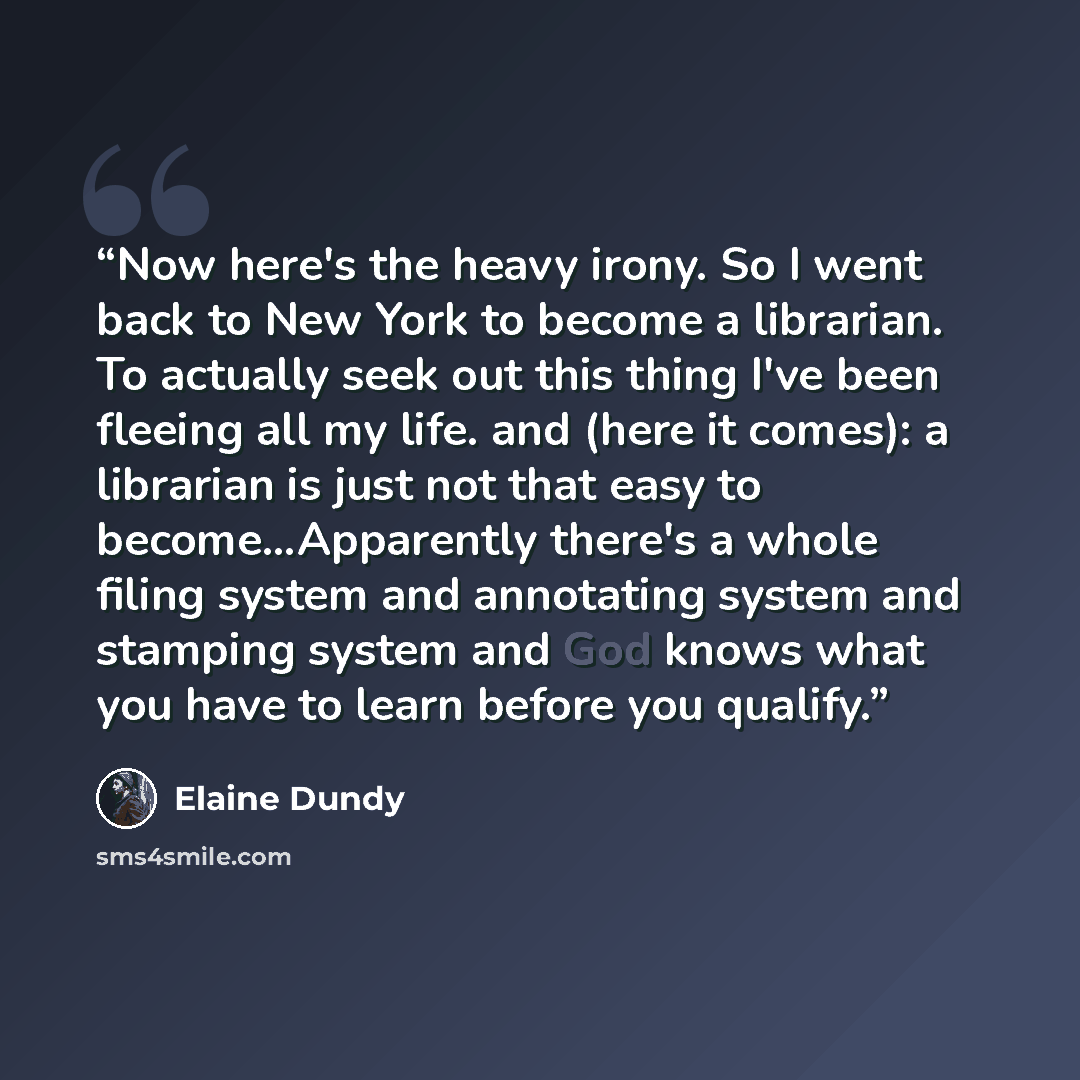 “Now here's the heavy irony. So I went back to New York to become a librarian. To actually seek out this thing I've been fleeing all my life. and (here it comes): a librarian is just not that easy to become...Apparently there's a whole filing system and annotating system and stamping system and God…” quote by Elaine Dundy