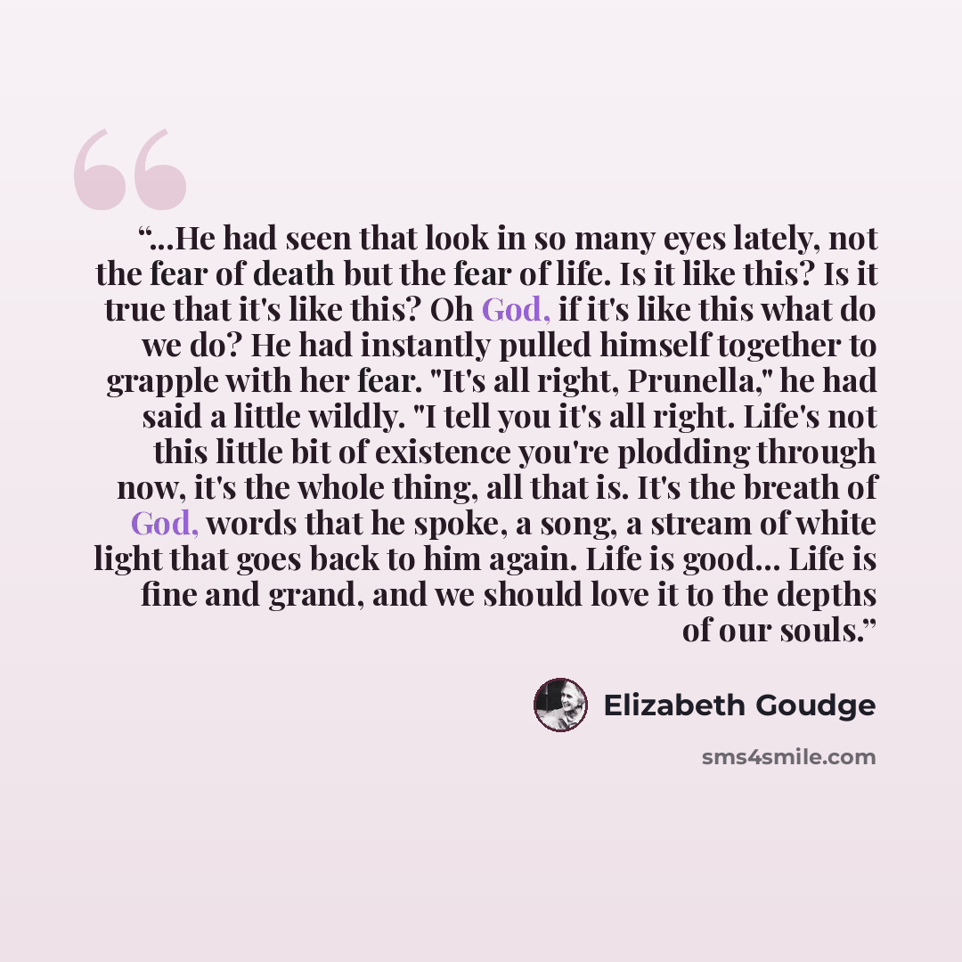 “...He had seen that look in so many eyes lately, not the fear of death but the fear of life. Is it like this? Is it true that it's like this? Oh God, if it's like this what do we do? He had instantly pulled himself together to grapple with her fear. "It's all right, Prunella," he had said a little…” quote by Elizabeth Goudge