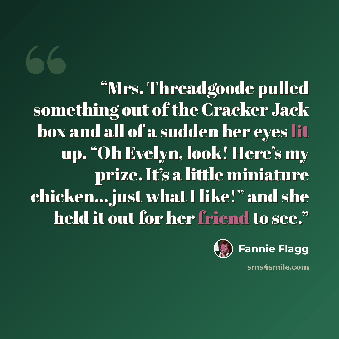 “Mrs. Threadgoode pulled something out of the Cracker Jack box and all of a sudden her eyes lit up. “Oh Evelyn, look! Here’s my prize. It’s a little miniature chicken… just what I like!” and she held it out for her friend to see.” quote by Fannie Flagg