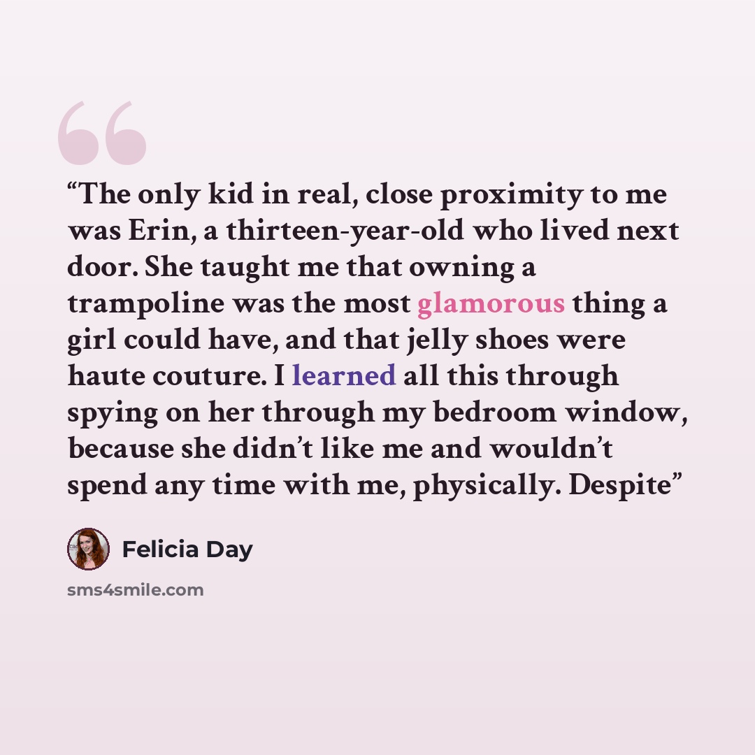 “The only kid in real, close proximity to me was Erin, a thirteen-year-old who lived next door. She taught me that owning a trampoline was the most glamorous thing a girl could have, and that jelly shoes were haute couture. I learned all this through spying on her through my bedroom window, because…” quote by Felicia Day