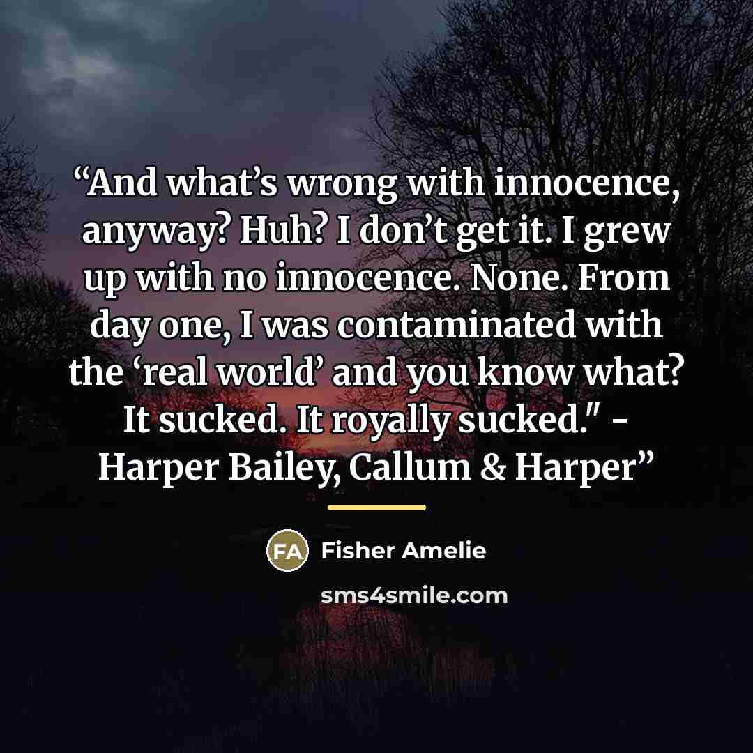 “And what’s wrong with innocence, anyway? Huh? I don’t get it. I grew up with no innocence. None. From day one, I was contaminated with the ‘real world’ and you know what? It sucked. It royally sucked." - Harper Bailey, Callum & Harper” quote by Fisher Amelie