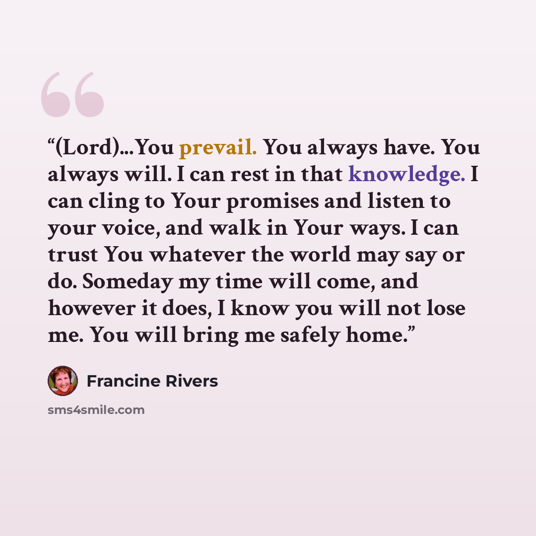 “(Lord)...You prevail. You always have. You always will. I can rest in that knowledge. I can cling to Your promises and listen to your voice, and walk in Your ways. I can trust You whatever the world may say or do. Someday my time will come, and however it does, I know you will not lose me. You…” quote by Francine Rivers