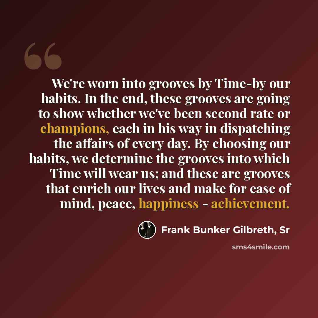 “We're worn into grooves by Time-by our habits. In the end, these grooves are going to show whether we've been second rate or champions, each in his way in dispatching the affairs of every day. By choosing our habits, we determine the grooves into which Time will wear us; and these are grooves that…” quote by Frank Bunker Gilbreth, Sr
