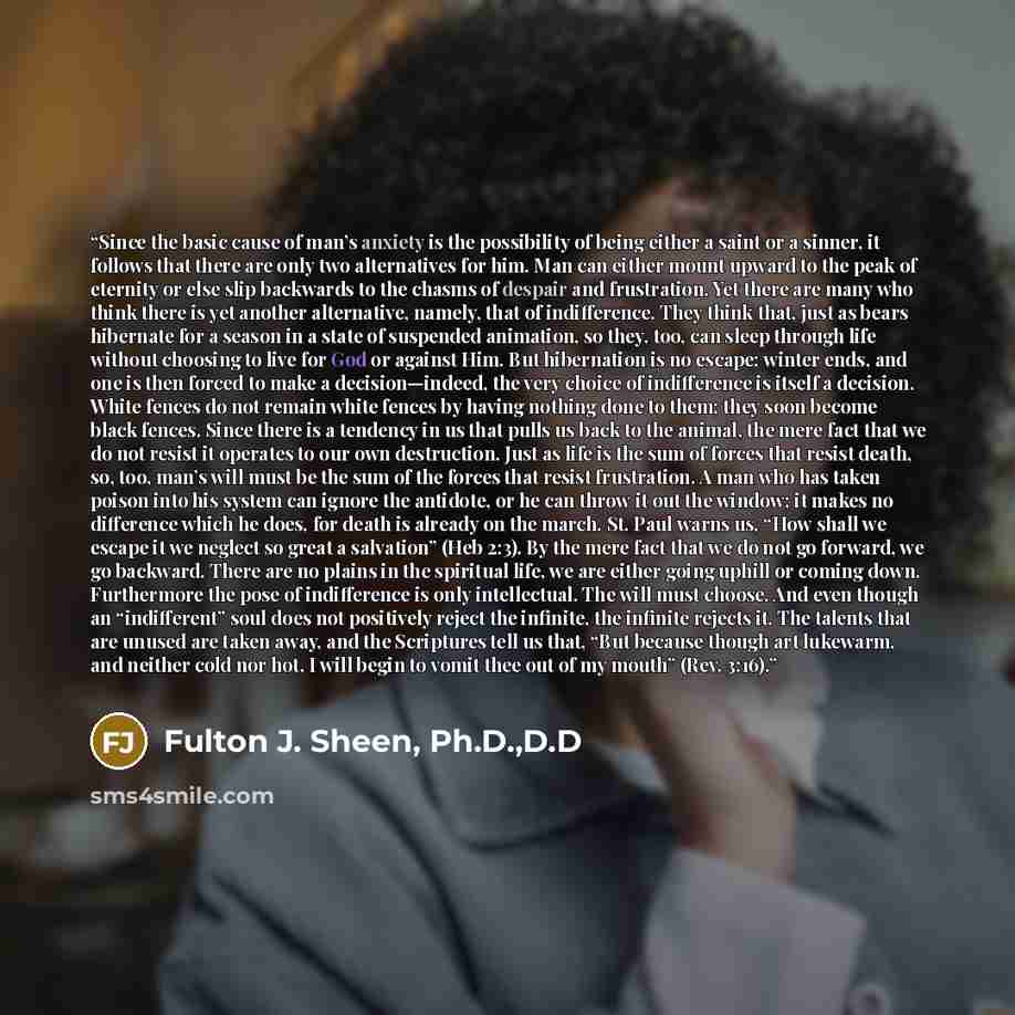 “Since the basic cause of man’s anxiety is the possibility of being either a saint or a sinner, it follows that there are only two alternatives for him. Man can either mount upward to the peak of eternity or else slip backwards to the chasms of despair and frustration. Yet there are many who think…” quote by Fulton J. Sheen, Ph.D.,D.D