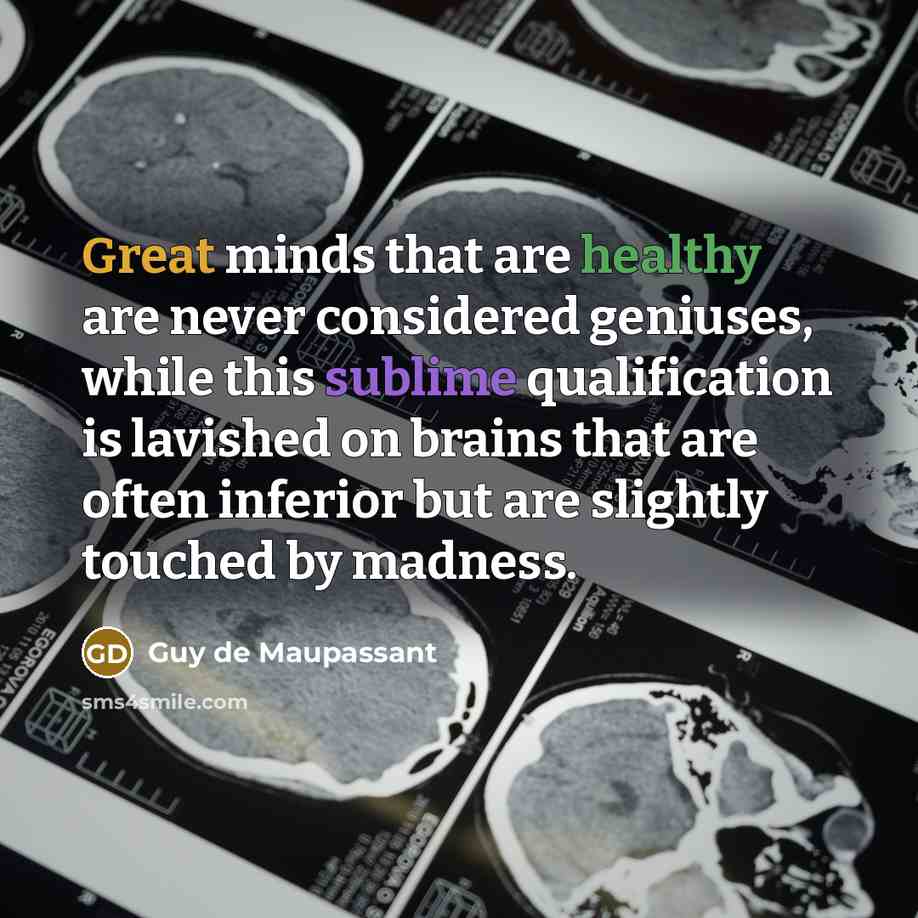 “Great minds that are healthy are never considered geniuses, while this sublime qualification is lavished on brains that are often inferior but are slightly touched by madness.” quote by Guy de Maupassant