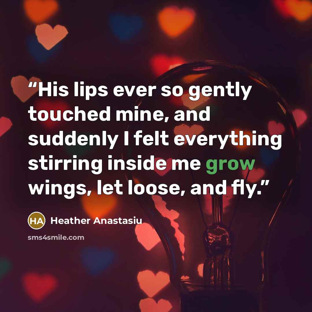 “His lips ever so gently touched mine, and suddenly I felt everything stirring inside me grow wings, let loose, and fly.” quote by Heather Anastasiu