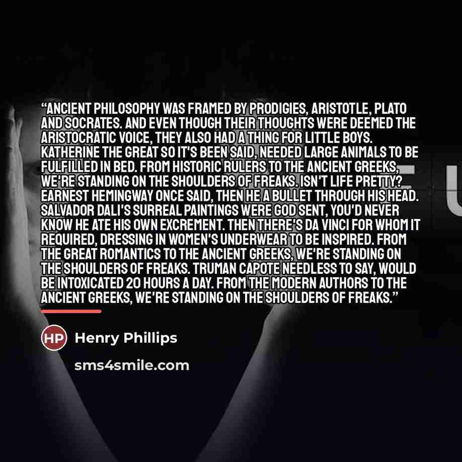 “Ancient philosophy was framed by prodigies, Aristotle, Plato and Socrates. And even though their thoughts were deemed the aristocratic voice, they also had a thing for little boys. Katherine the Great so it's been said, needed large animals to be fulfilled in bed. From historic rulers to the…” quote by Henry Phillips