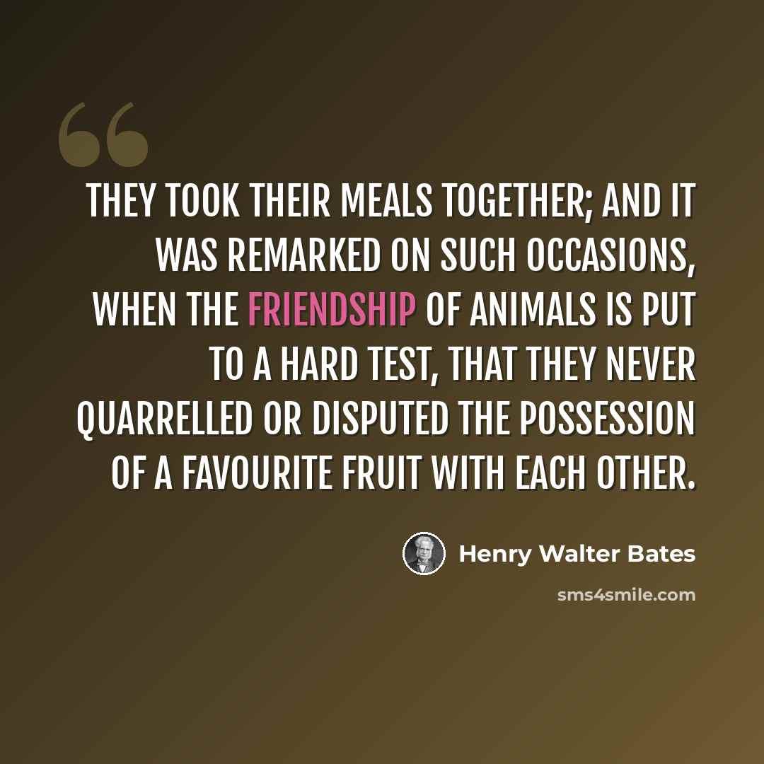 “They took their meals together; and it was remarked on such occasions, when the friendship of animals is put to a hard test, that they never quarrelled or disputed the possession of a favourite fruit with each other.” quote by Henry Walter Bates