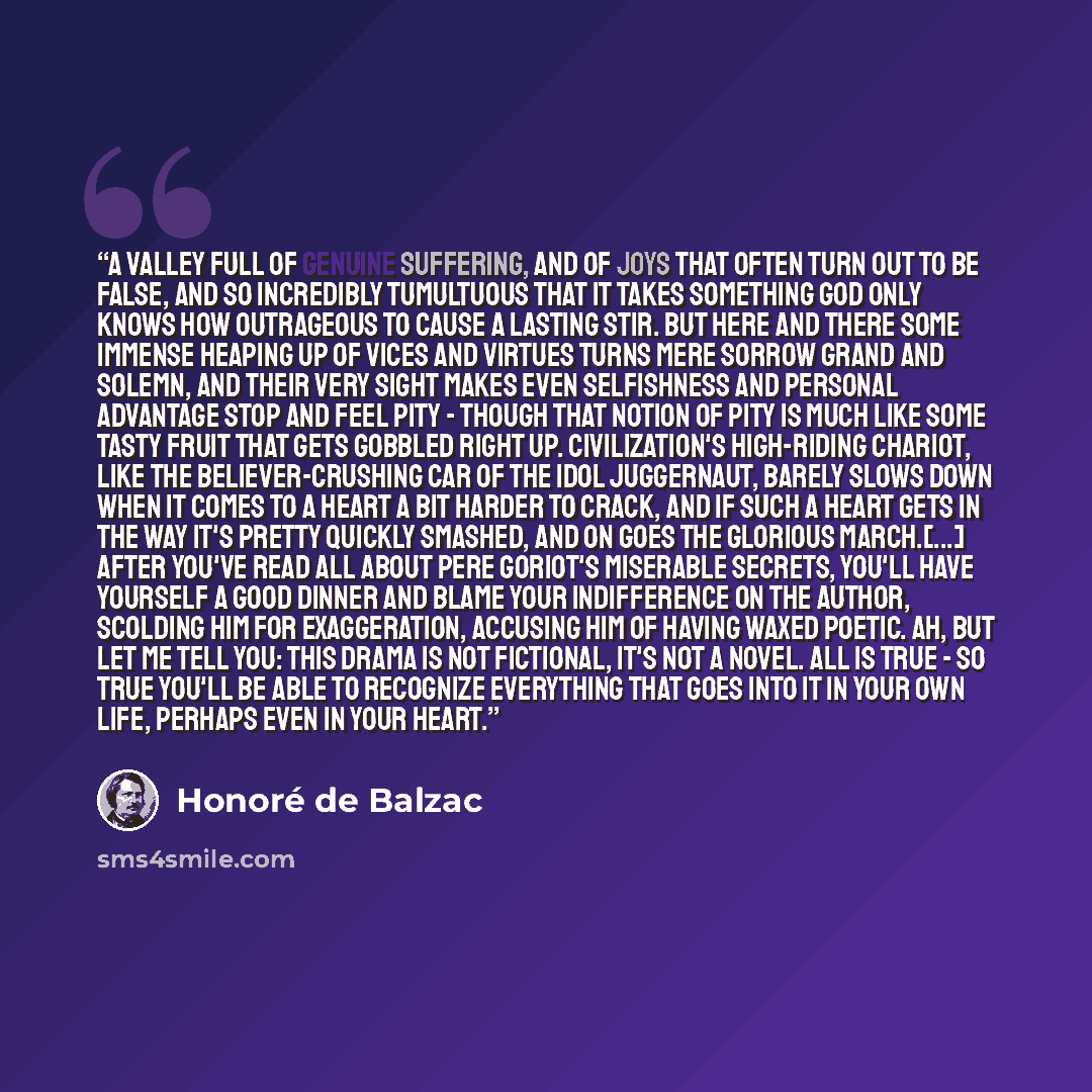“A valley full of genuine suffering, and of joys that often turn out to be false, and so incredibly tumultuous that it takes something God only knows how outrageous to cause a lasting stir. But here and there some immense heaping up of vices and virtues turns mere sorrow grand and solemn, and their…” quote by Honoré de Balzac