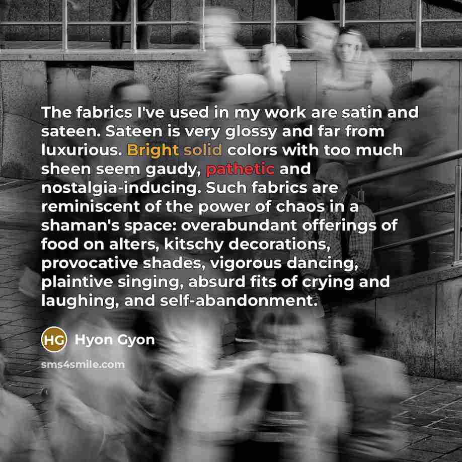 “The fabrics I've used in my work are satin and sateen. Sateen is very glossy and far from luxurious. Bright solid colors with too much sheen seem gaudy, pathetic and nostalgia-inducing. Such fabrics are reminiscent of the power of chaos in a shaman's space: overabundant offerings of food on…” quote by Hyon Gyon