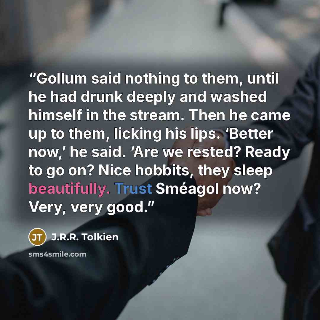 “Gollum said nothing to them, until he had drunk deeply and washed himself in the stream. Then he came up to them, licking his lips. ‘Better now,’ he said. ‘Are we rested? Ready to go on? Nice hobbits, they sleep beautifully. Trust Sméagol now? Very, very good.” quote by J.R.R. Tolkien