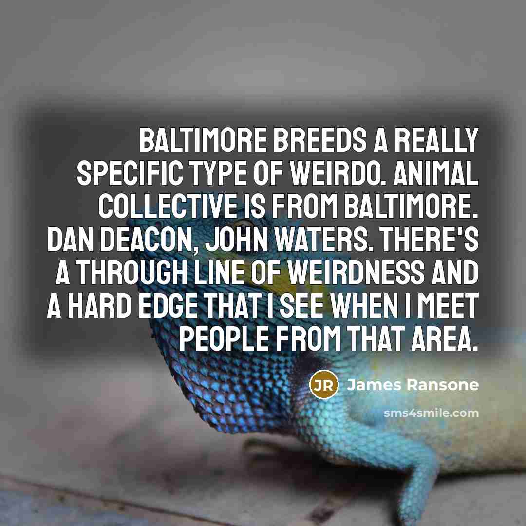 “Baltimore breeds a really specific type of weirdo. Animal Collective is from Baltimore. Dan Deacon, John Waters. There's a through line of weirdness and a hard edge that I see when I meet people from that area.” quote by James Ransone