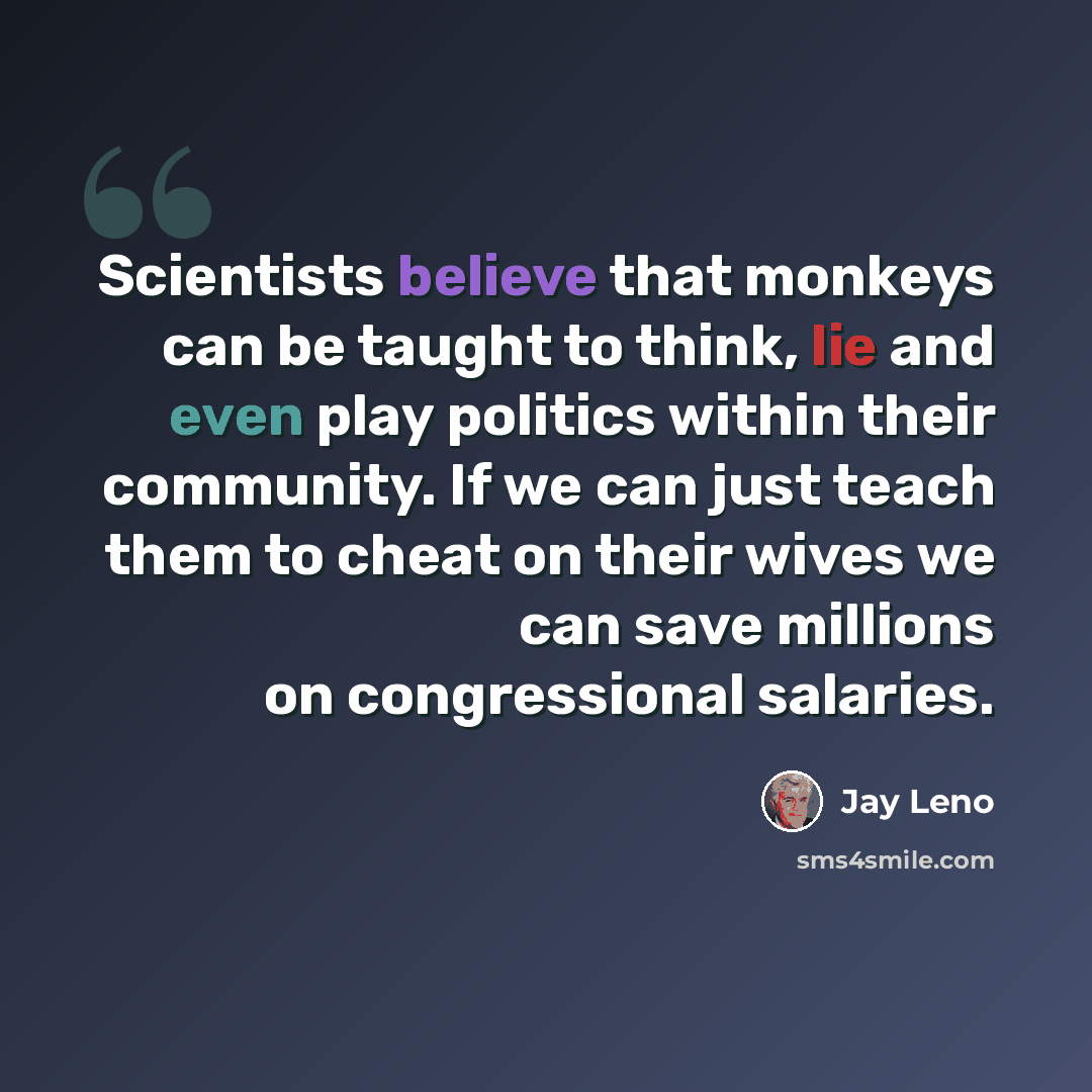 “Scientists believe that monkeys can be taught to think, lie and even play politics within their community. If we can just teach them to cheat on their wives we can save millions on congressional salaries.” quote by Jay Leno
