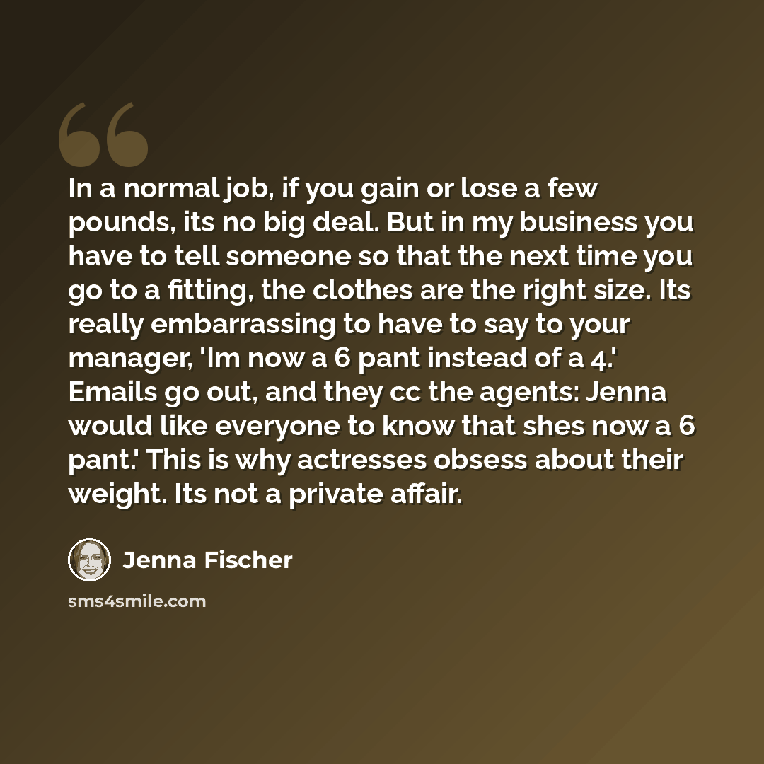 “In a normal job, if you gain or lose a few pounds, its no big deal. But in my business you have to tell someone so that the next time you go to a fitting, the clothes are the right size. Its really embarrassing to have to say to your manager, 'Im now a 6 pant instead of a 4.' Emails go out, and…” quote by Jenna Fischer